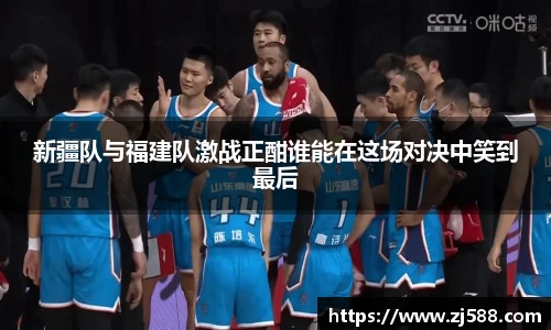 新疆队与福建队激战正酣谁能在这场对决中笑到最后